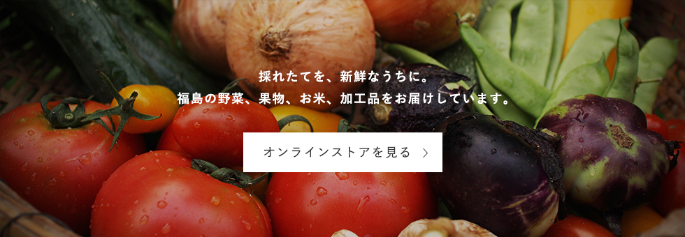 採れたてを、新鮮なうちに。福島の野菜、果物、お米、加工品をお届けしています。オンラインストアを見る